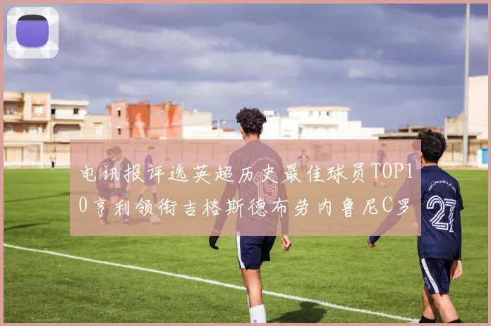 电讯报评选英超历史最佳球员TOP10亨利领衔吉格斯德布劳内鲁尼C罗萨拉赫等入围