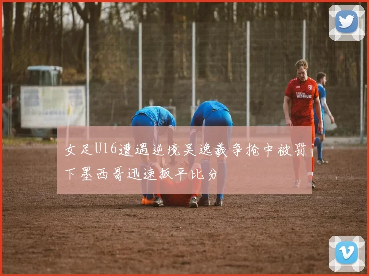 女足U16遭遇逆境吴逸羲争抢中被罚下墨西哥迅速扳平比分