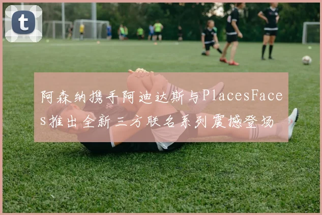 阿森纳携手阿迪达斯与PlacesFaces推出全新三方联名系列震撼登场