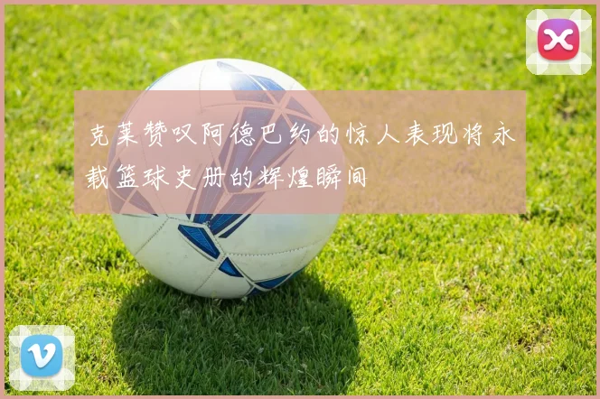 克莱赞叹阿德巴约的惊人表现将永载篮球史册的辉煌瞬间