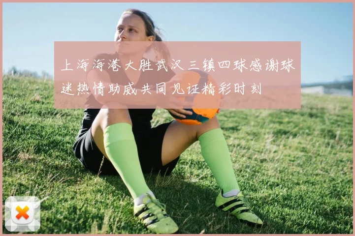上海海港大胜武汉三镇四球感谢球迷热情助威共同见证精彩时刻