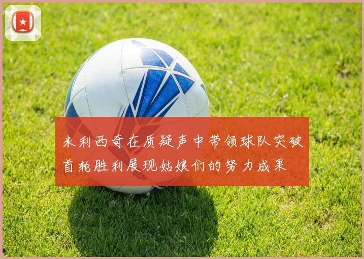 米利西奇在质疑声中带领球队突破首轮胜利展现姑娘们的努力成果