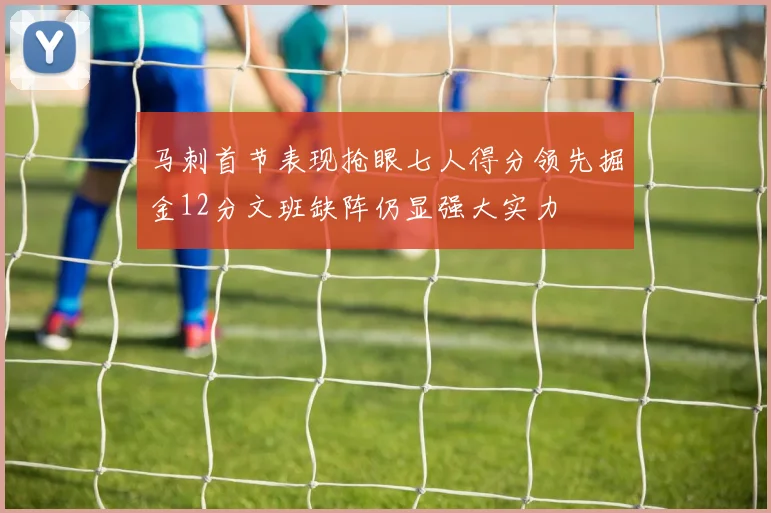 马刺首节表现抢眼七人得分领先掘金12分文班缺阵仍显强大实力