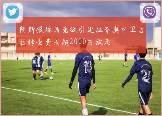 阿斯报称马竞欲引进拉齐奥中卫吉拉转会费或超2000万欧元
