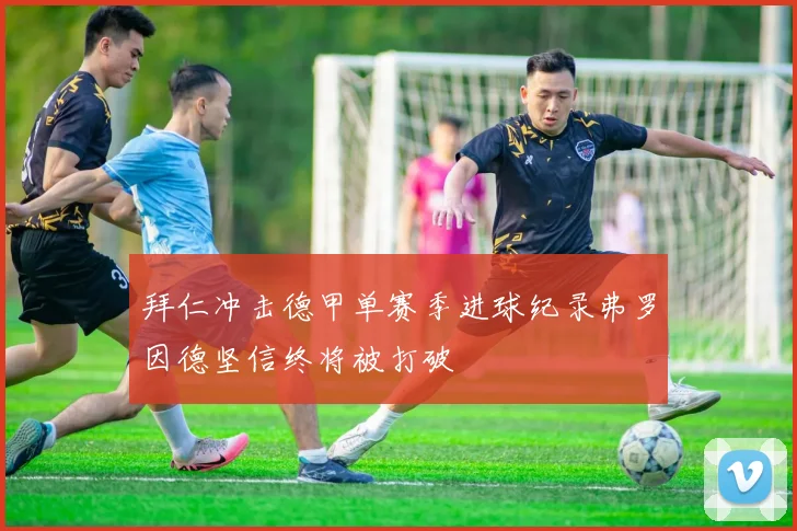 拜仁冲击德甲单赛季进球纪录弗罗因德坚信终将被打破