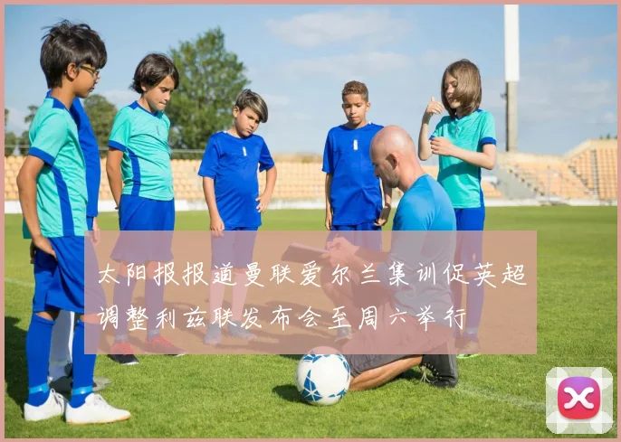 太阳报报道曼联爱尔兰集训促英超调整利兹联发布会至周六举行