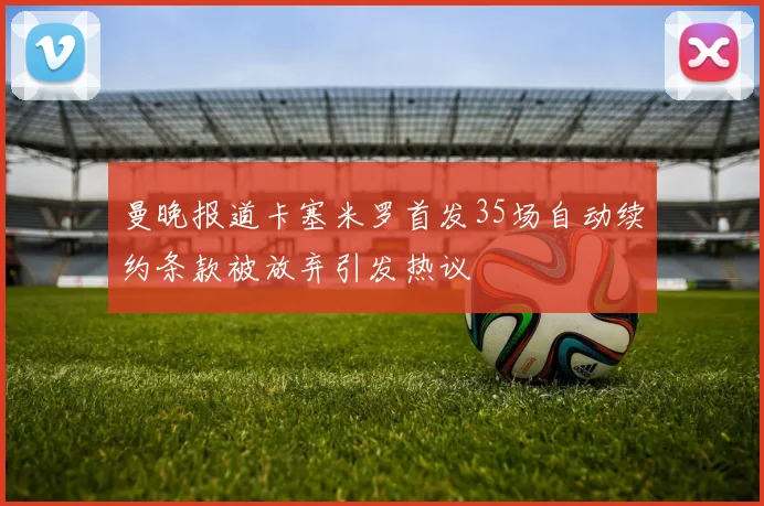 曼晚报道卡塞米罗首发35场自动续约条款被放弃引发热议
