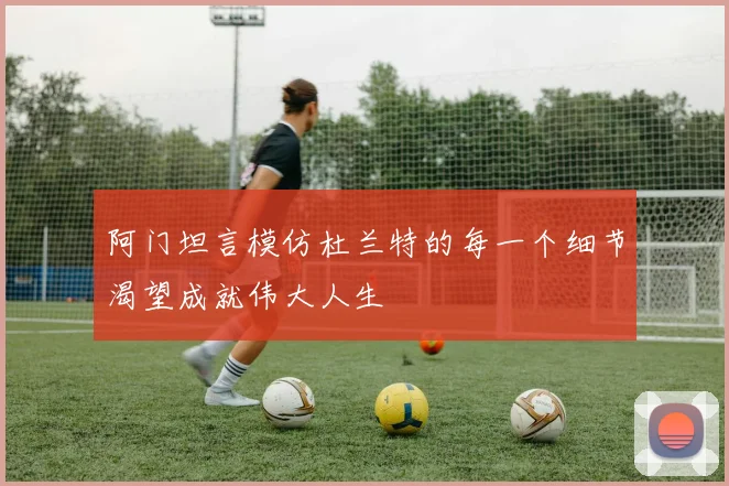 阿门坦言模仿杜兰特的每一个细节渴望成就伟大人生