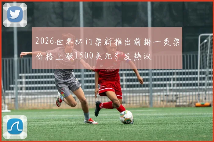 2026世界杯门票新推出前排一类票价格上涨1500美元引发热议