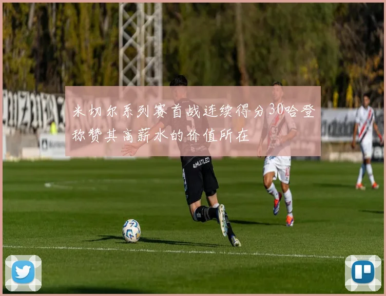 米切尔系列赛首战连续得分30哈登称赞其高薪水的价值所在