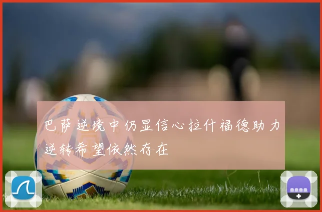 巴萨逆境中仍显信心拉什福德助力逆转希望依然存在