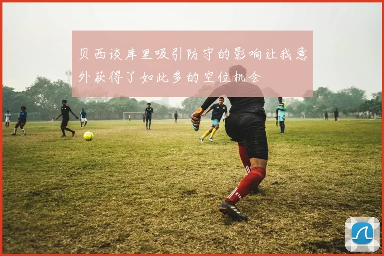 贝西谈库里吸引防守的影响让我意外获得了如此多的空位机会