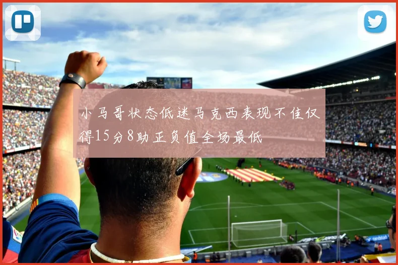 小马哥状态低迷马克西表现不佳仅得15分8助正负值全场最低