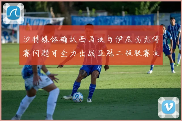 沙特媒体确认西马坎与伊尼戈无停赛问题可全力出战亚冠二级联赛决赛