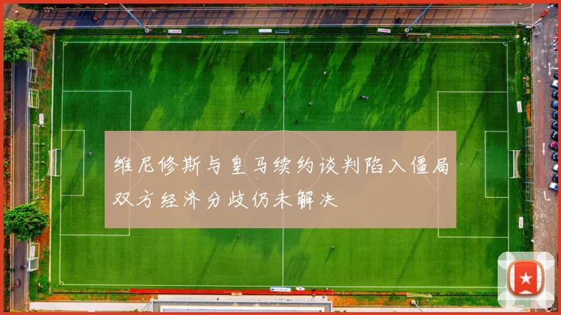维尼修斯与皇马续约谈判陷入僵局双方经济分歧仍未解决